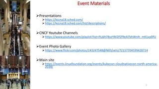 Event Materials
Presentations
https://kccna18.sched.com/
https://kccna18.sched.com/list/descriptions/
CNCF Youtube Channels
https://www.youtube.com/playlist?list=PLj6h78yzYM2PZf9eA7bhWnIh_mK1vyOfU
Event Photo Gallery
https://www.flickr.com/photos/143247548@N03/sets/72157704599428714
Main site
https://events.linuxfoundation.org/events/kubecon-cloudnativecon-north-america-
2018/
4
 