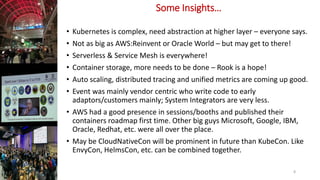 Some Insights…
• Kubernetes is complex, need abstraction at higher layer – everyone says.
• Not as big as AWS:Reinvent or Oracle World – but may get to there!
• Serverless & Service Mesh is everywhere!
• Container storage, more needs to be done – Rook is a hope!
• Auto scaling, distributed tracing and unified metrics are coming up good.
• Event was mainly vendor centric who write code to early
adaptors/customers mainly; System Integrators are very less.
• AWS had a good presence in sessions/booths and published their
containers roadmap first time. Other big guys Microsoft, Google, IBM,
Oracle, Redhat, etc. were all over the place.
• May be CloudNativeCon will be prominent in future than KubeCon. Like
EnvyCon, HelmsCon, etc. can be combined together.
8
 