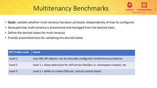 Multitenancy Benchmarks
• Goals: validate whether multi-tenancy has been achieved, independently of how its configured
• Decouple how multi-tenancy is provisioned and managed from the desired state.
• Define the desired states for multi-tenancy
• Provide automated tests for validating the desired states
MT Profile Level Intent
Level 1 Uses K8s API objects; can be manually configured; limited tenancy features
Level 2 Level 1 + allow extensions for self-service DevOps i.e. namespace creation, etc.
Level 3 Level 2 + ability to create CRDs,etc. (virtual control plane)
 