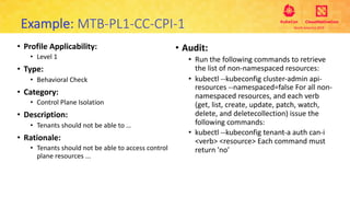 • Profile Applicability:
• Level 1
• Type:
• Behavioral Check
• Category:
• Control Plane Isolation
• Description:
• Tenants should not be able to …
• Rationale:
• Tenants should not be able to access control
plane resources ...
Example: MTB-PL1-CC-CPI-1
• Audit:
• Run the following commands to retrieve
the list of non-namespaced resources:
• kubectl --kubeconfig cluster-admin api-
resources --namespaced=false For all non-
namespaced resources, and each verb
(get, list, create, update, patch, watch,
delete, and deletecollection) issue the
following commands:
• kubectl --kubeconfig tenant-a auth can-i
<verb> <resource> Each command must
return 'no'
 
