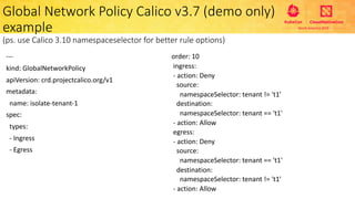 ---
kind: GlobalNetworkPolicy
apiVersion: crd.projectcalico.org/v1
metadata:
name: isolate-tenant-1
spec:
types:
- Ingress
- Egress
Global Network Policy Calico v3.7 (demo only)
example
(ps. use Calico 3.10 namespaceselector for better rule options)
order: 10
ingress:
- action: Deny
source:
namespaceSelector: tenant != 't1'
destination:
namespaceSelector: tenant == 't1'
- action: Allow
egress:
- action: Deny
source:
namespaceSelector: tenant == 't1'
destination:
namespaceSelector: tenant != 't1'
- action: Allow
 