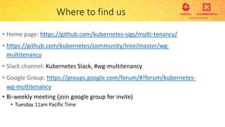Where to find us
• Home page: https://github.com/kubernetes-sigs/multi-tenancy/
• https://github.com/kubernetes/community/tree/master/wg-
multitenancy
• Slack channel: Kubernetes Slack, #wg-multitenancy
• Google Group: https://groups.google.com/forum/#!forum/kubernetes-
wg-multitenancy
• Bi-weekly meeting (join google group for invite)
• Tuesday 11am Pacific Time
 