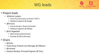WG leads
• Project leads
• @Adrian Ludwin
• Hierarchical Namespace Controller (“HNC,”)
• Software Engineer @ Google
• @Fei Guo
• Virtual Clusters, Tenant Controller
• Software Engineer @ Alibaba
• @Jim Bugwadia
• Multi-tenancy Benchmarks
• Founder & CEO at Nirmata
• Chairs
• @tasha
• Tasha Drew, Product Line Manager @ VMware
• @srampal
• Sanjeev Rampal, Principal Engineer @ Cisco
 