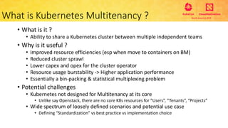 • What is it ?
• Ability to share a Kubernetes cluster between multiple independent teams
• Why is it useful ?
• Improved resource efficiencies (esp when move to containers on BM)
• Reduced cluster sprawl
• Lower capex and opex for the cluster operator
• Resource usage burstability -> Higher application performance
• Essentially a bin-packing & statistical multiplexing problem
• Potential challenges
• Kubernetes not designed for Multitenancy at its core
• Unlike say Openstack, there are no core K8s resources for ”Users”, “Tenants”, “Projects”
• Wide spectrum of loosely defined scenarios and potential use case
• Defining “Standardization” vs best practice vs implementation choice
What is Kubernetes Multitenancy ?
 