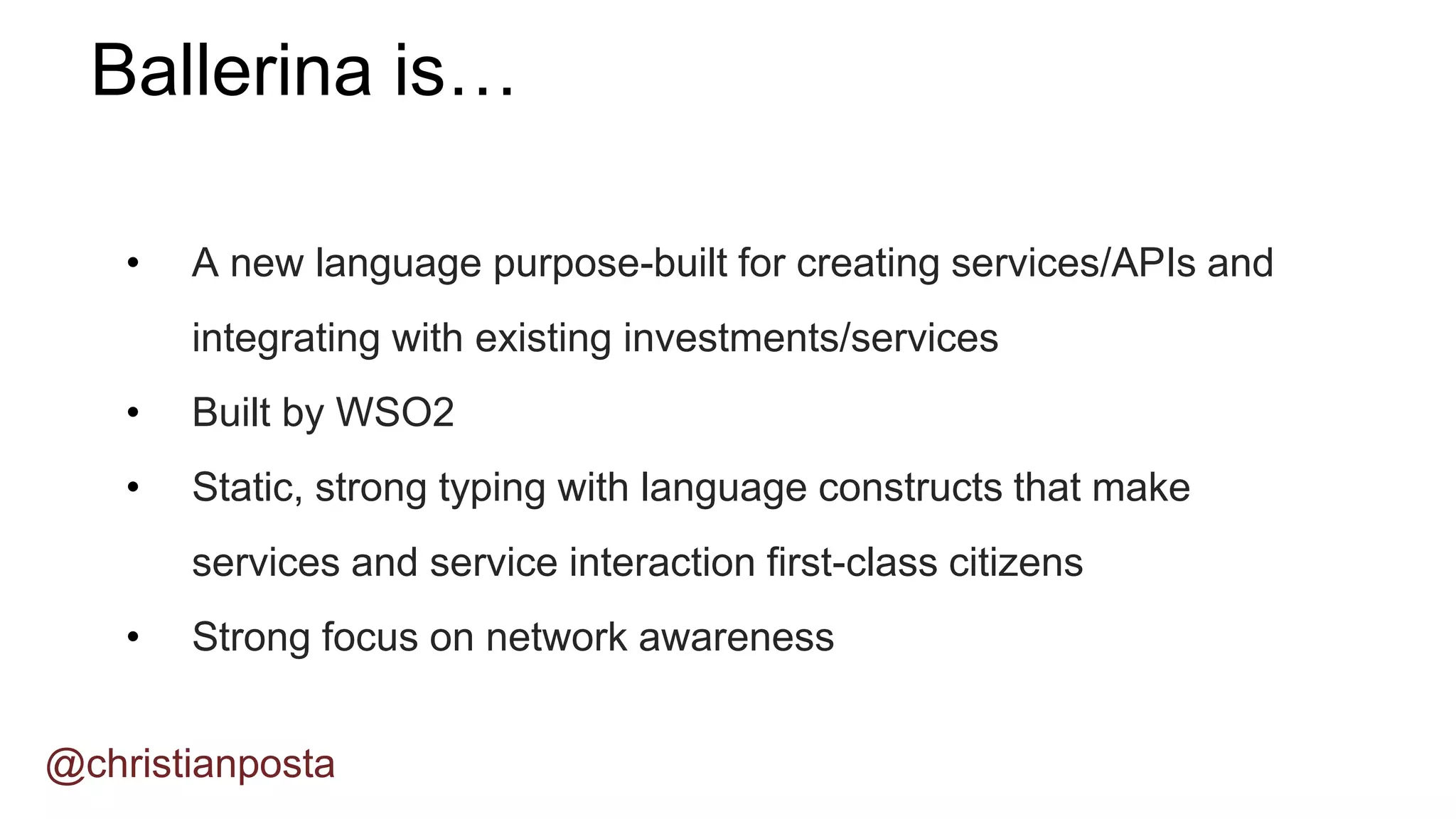 • A new language purpose-built for creating services/APIs and
integrating with existing investments/services
• Built by WSO2
• Static, strong typing with language constructs that make
services and service interaction first-class citizens
• Strong focus on network awareness
Ballerina is…
@christianposta
 