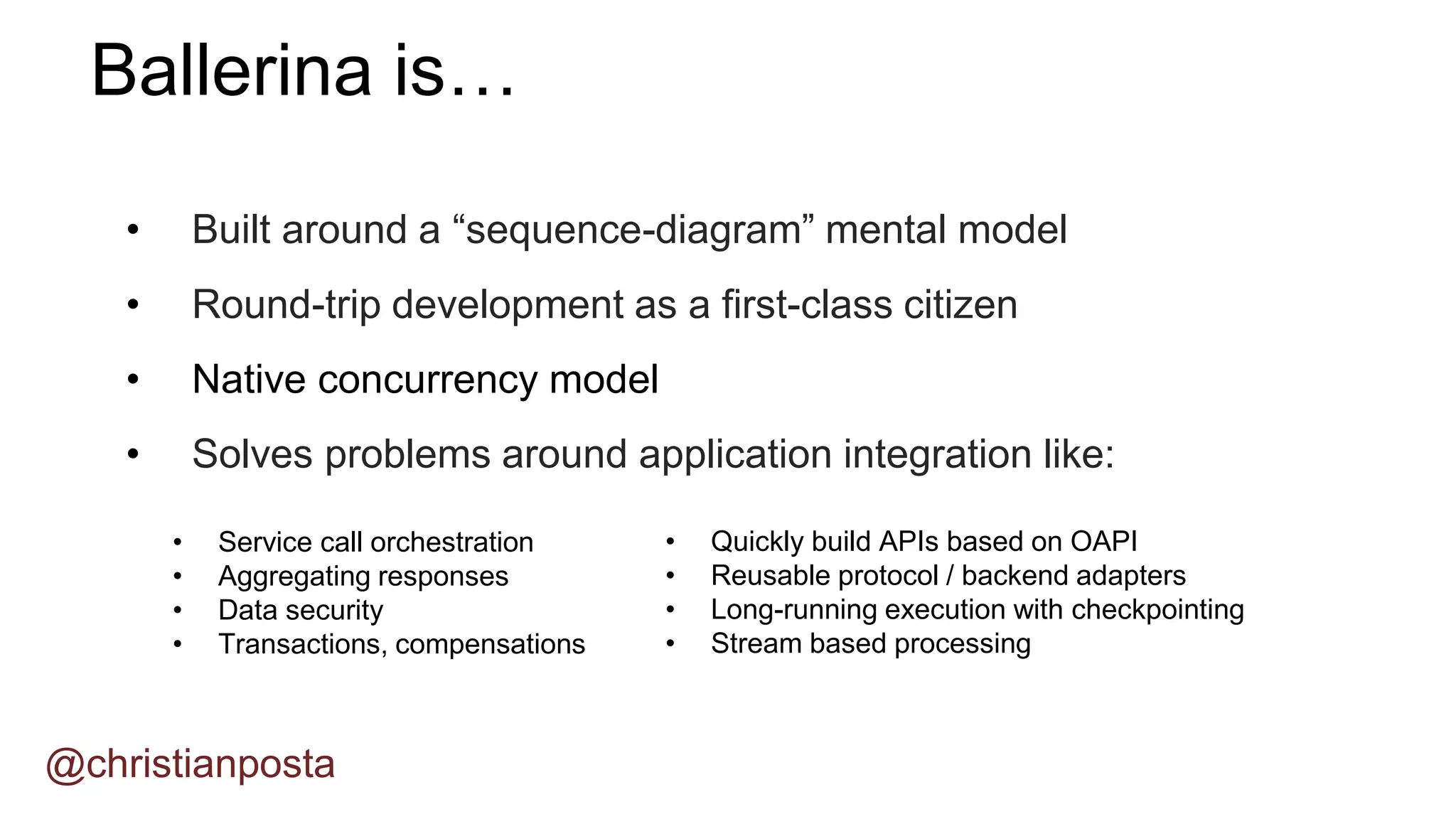 • Built around a “sequence-diagram” mental model
• Round-trip development as a first-class citizen
• Native concurrency model
• Solves problems around application integration like:
Ballerina is…
@christianposta
• Service call orchestration
• Aggregating responses
• Data security
• Transactions, compensations
• Quickly build APIs based on OAPI
• Reusable protocol / backend adapters
• Long-running execution with checkpointing
• Stream based processing
 