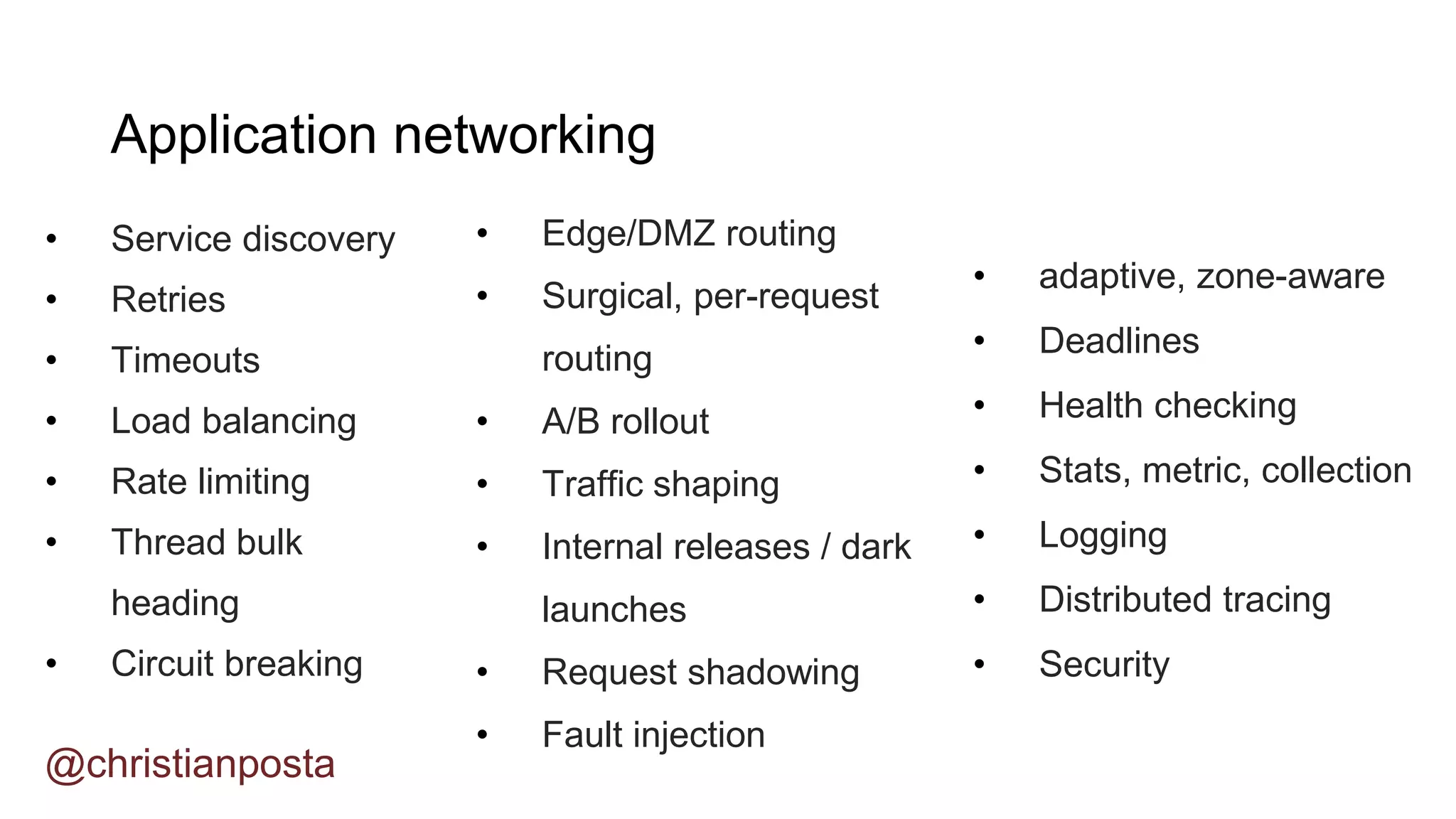 • Service discovery
• Retries
• Timeouts
• Load balancing
• Rate limiting
• Thread bulk
heading
• Circuit breaking
@christianposta
Application networking
• Edge/DMZ routing
• Surgical, per-request
routing
• A/B rollout
• Traffic shaping
• Internal releases / dark
launches
• Request shadowing
• Fault injection
• adaptive, zone-aware
• Deadlines
• Health checking
• Stats, metric, collection
• Logging
• Distributed tracing
• Security
 