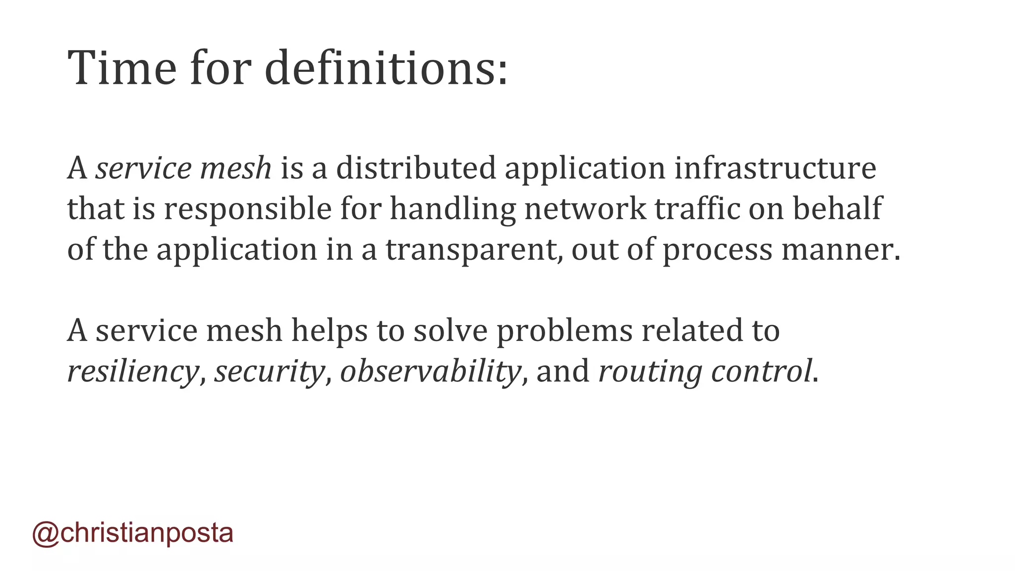 A service mesh is a distributed application infrastructure
that is responsible for handling network traffic on behalf
of the application in a transparent, out of process manner.
A service mesh helps to solve problems related to
resiliency, security, observability, and routing control.
@christianposta
Time for definitions:
 