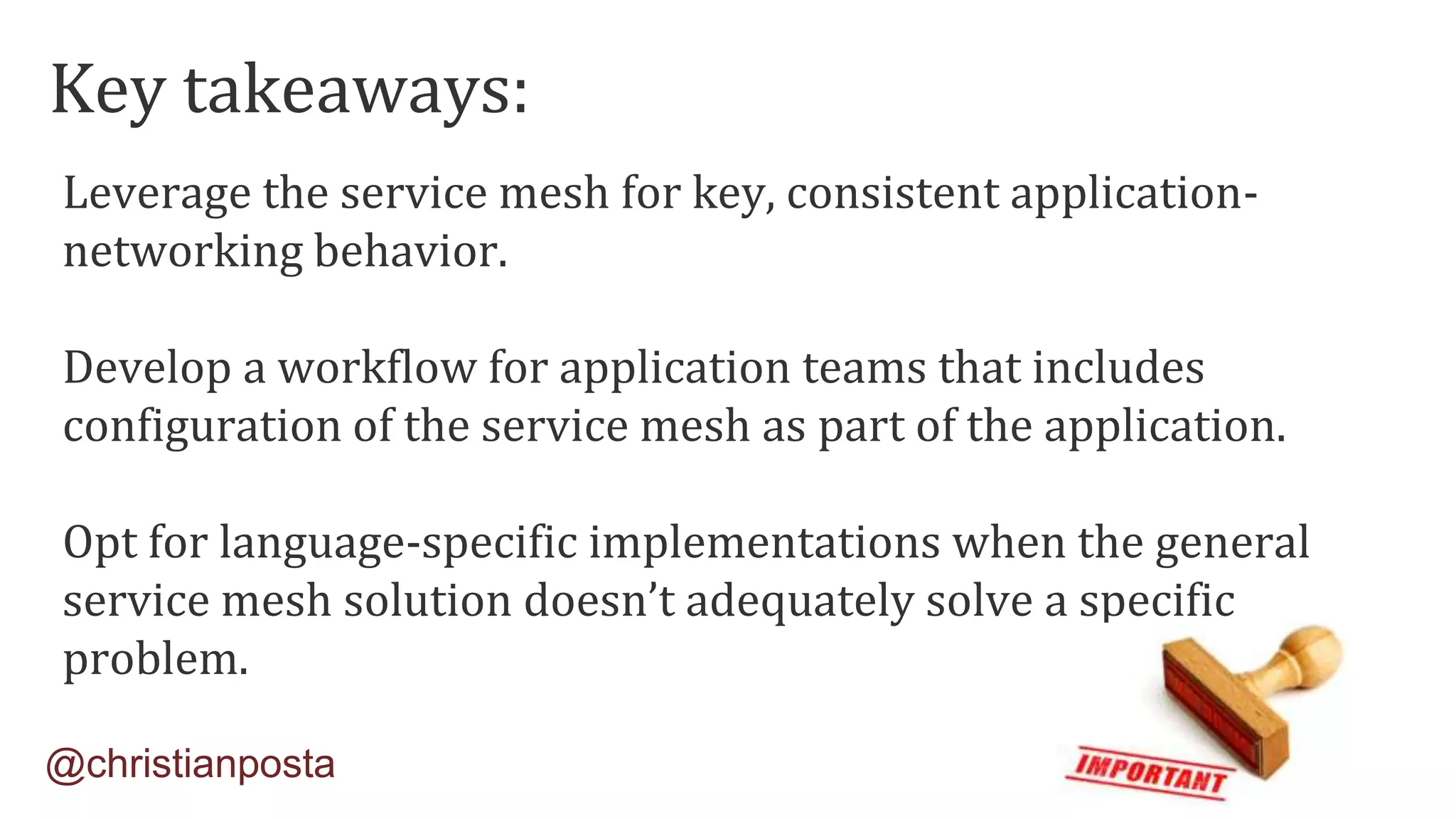 Leverage the service mesh for key, consistent application-
networking behavior.
Develop a workflow for application teams that includes
configuration of the service mesh as part of the application.
Opt for language-specific implementations when the general
service mesh solution doesn’t adequately solve a specific
problem.
@christianposta
Key takeaways:
 