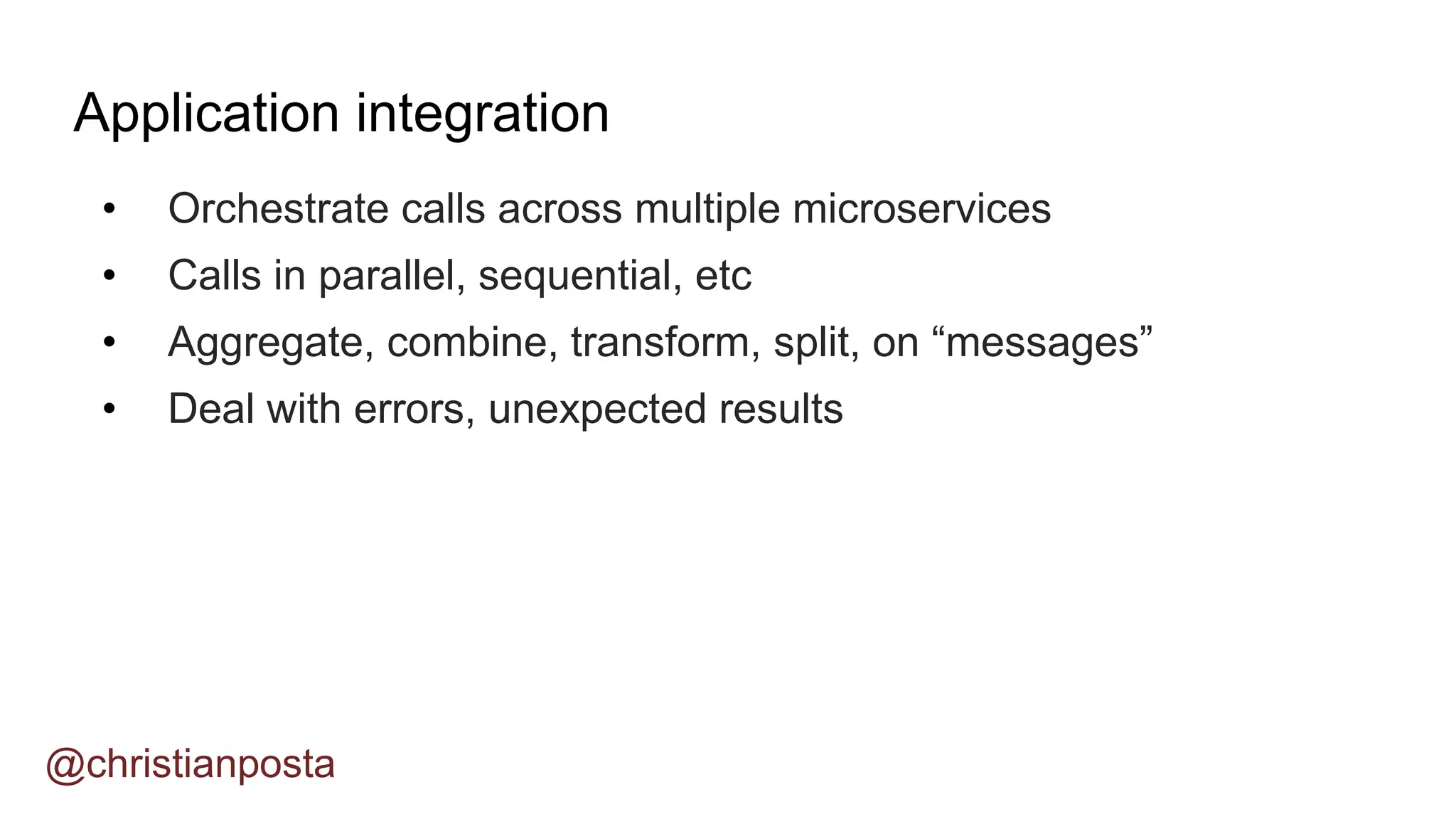 • Orchestrate calls across multiple microservices
• Calls in parallel, sequential, etc
• Aggregate, combine, transform, split, on “messages”
• Deal with errors, unexpected results
Application integration
@christianposta
 