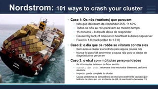Nordstrom: 101 ways to crash your cluster
• Caso 1: Os nós (workers) que paravam
• Nós que deixaram de responder 25% à 50%
• Todos os nós se recuperavam ao mesmo tempo
• 15 minutos – kubelets deixa de responder
• Caused by lack of timeout or heartbeat kubelet->apiserver
• Fixed in 1.8 (backported to 1.7.8)
• Caso 2: o dia que os robôs se viraram contra eles
• Sem aviso o cluster é encolhido para alguns poucos nós
• Nunca foi possível determinar a causa raíz pois os dados de
diagnóstico se perderam
• Caso 3: o etcd com múltiplas personalidades
• As informações deixaram de fazer sentido
• kubectl get pods.. retornava dois resultados diferentes, de forma
aleatória
• Impacto: queda completa do cluster
• Causa: problema na consistência do etcd provavelmente causado por
latência de disco em um ambiente de HA à resolvido kubernetes 1.9
 