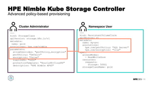 HPE DEV
HPE Nimble Kube Storage Controller
Advanced policy-based provisioning
11
---
kind: StorageClass
apiVersion: storage.k8s.io/v1
metadata:
name: gold
provisioner: hpe.com/nimble
parameters:
allowOverrides: "perfPolicy,encryption"
perfPolicy: "Default"
encryption: "false"
limitIOPS: "5000"
protectionTemplate: "Hourly48-Cloud96"
description: "HPE Nimble AF60"
Cluster Administrator Namespace User
---
kind: PersistentVolumeClaim
apiVersion: v1
metadata:
name: my-pvc
annotations:
hpe.com/perfPolicy: "SQL Server"
hpe.com/encryption: "true"
spec:
accessModes:
- ReadWriteOnce
resources:
requests:
storage: 500Gi
storageClassName: gold
 