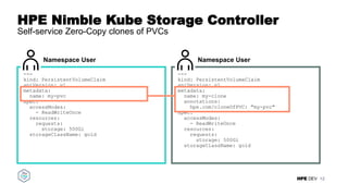 HPE DEV
HPE Nimble Kube Storage Controller
Self-service Zero-Copy clones of PVCs
12
Namespace User
---
kind: PersistentVolumeClaim
apiVersion: v1
metadata:
name: my-clone
annotations:
hpe.com/cloneOfPVC: "my-pvc"
spec:
accessModes:
- ReadWriteOnce
resources:
requests:
storage: 500Gi
storageClassName: gold
Namespace User
---
kind: PersistentVolumeClaim
apiVersion: v1
metadata:
name: my-pvc
spec:
accessModes:
- ReadWriteOnce
resources:
requests:
storage: 500Gi
storageClassName: gold
 