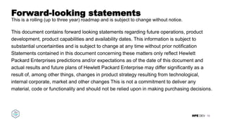 HPE DEV
Forward-looking statements
This is a rolling (up to three year) roadmap and is subject to change without notice.
This document contains forward looking statements regarding future operations, product
development, product capabilities and availability dates. This information is subject to
substantial uncertainties and is subject to change at any time without prior notification
Statements contained in this document concerning these matters only reflect Hewlett
Packard Enterprises predictions and/or expectations as of the date of this document and
actual results and future plans of Hewlett Packard Enterprise may differ significantly as a
result of, among other things, changes in product strategy resulting from technological,
internal corporate, market and other changes This is not a commitment to deliver any
material, code or functionality and should not be relied upon in making purchasing decisions.
16
 