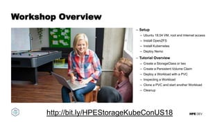 HPE DEV
Workshop Overview
– Setup
– Ubuntu 18.04 VM, root and Internet access
– Install OpenZFS
– Install Kubernetes
– Deploy Nemo
– Tutorial Overview
– Create a StorageClass or two
– Create a Persistent Volume Claim
– Deploy a Workload with a PVC
– Inspecting a Workload
– Clone a PVC and start another Workload
– Cleanup
http://bit.ly/HPEStorageKubeConUS18
 