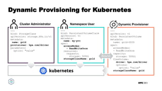 HPE DEV
Dynamic Provisioning for Kubernetes
---
apiVersion: v1
kind: PersistentVolume
metadata:
name: gold-UUID
spec:
accessModes:
- ReadWriteOnce
capacity:
storage: 500Gi
flexVolume:
driver: hpe.com/driver
options:
option: "value"
storageClassName: gold
Dynamic Provisioner
---
kind: StorageClass
apiVersion: storage.k8s.io/v1
metadata:
name: gold
provisioner: hpe.com/driver
parameters:
option: "value"
Cluster Administrator Namespace User
---
kind: PersistentVolumeClaim
apiVersion: v1
metadata:
name: my-pvc
spec:
accessModes:
- ReadWriteOnce
resources:
requests:
storage: 500Gi
storageClassName: gold
Bound
 