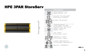 HPE DEV
HPE 3PAR StoreServ
9
_
Lifecycle
Highly-available, volume scoping, user-defined
descriptions, control remove and detach behavior.
Performance Controls
Performance Polices
QoS Limits – IOPS and Throughput
Volume Placement
Pools and Folders
Protection Templates
Snapshot schedules and retention
Array-to-array and HPE Cloud Volumes
Security
Encrypt data at rest
Set mount point UNIX permissions
Provisioning
Specify thin or thick provisioning
Up to 127TB Volumes – default size 10GB
Dedupe & Compression
Variable block size
Zero-Copy Clones
Reuse data from production containers
Volume Import
Seamless data migration
Clone Nimble volume in a Docker Volume
expirationHours: "12"
retentionHours: "24"
Parameters
qos_name: "my_vvset_name"
flash-cache: "enabled"
backend: "My Backend"
scheduleFrequency: "5 * * * *"
scheduleName: "My Name"
snapshotPrefix: "My Prefix"
fsOwner: "8192:500"
fsMode: "0755"
size: "4000"
provisioning: "thin"
compression: "true"
provisioning: "dedup"
cloneOf: "MyDockerVol1"
virtualCopyOf: "MyDockerVol1"
importVol: "My3PARVol1"
Legacy Docker
 