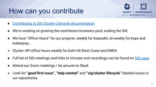 How can you contribute
● Contributing to SIG Cluster Lifecycle documentation
● We’re working on growing the contributor/reviewers pool; scaling the SIG
● We have “Office Hours” for our projects: weekly for kubeadm, bi-weekly for kops and
kubespray…
● Cluster API office hours weekly for both US West Coast and EMEA
● Full list of SIG meetings and links to minutes and recordings can be found on SIG page
● Attend our Zoom meetings / be around on Slack
● Look for “good first issue”, “help wanted” and “sig/cluster-lifecycle” labeled issues in
our repositories
L
 