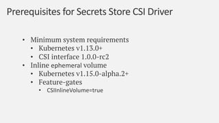 With the Kubernetes Secrets Store CSI driver, we can
store and retrieve secrets from a Secrets store and mount
the data as...