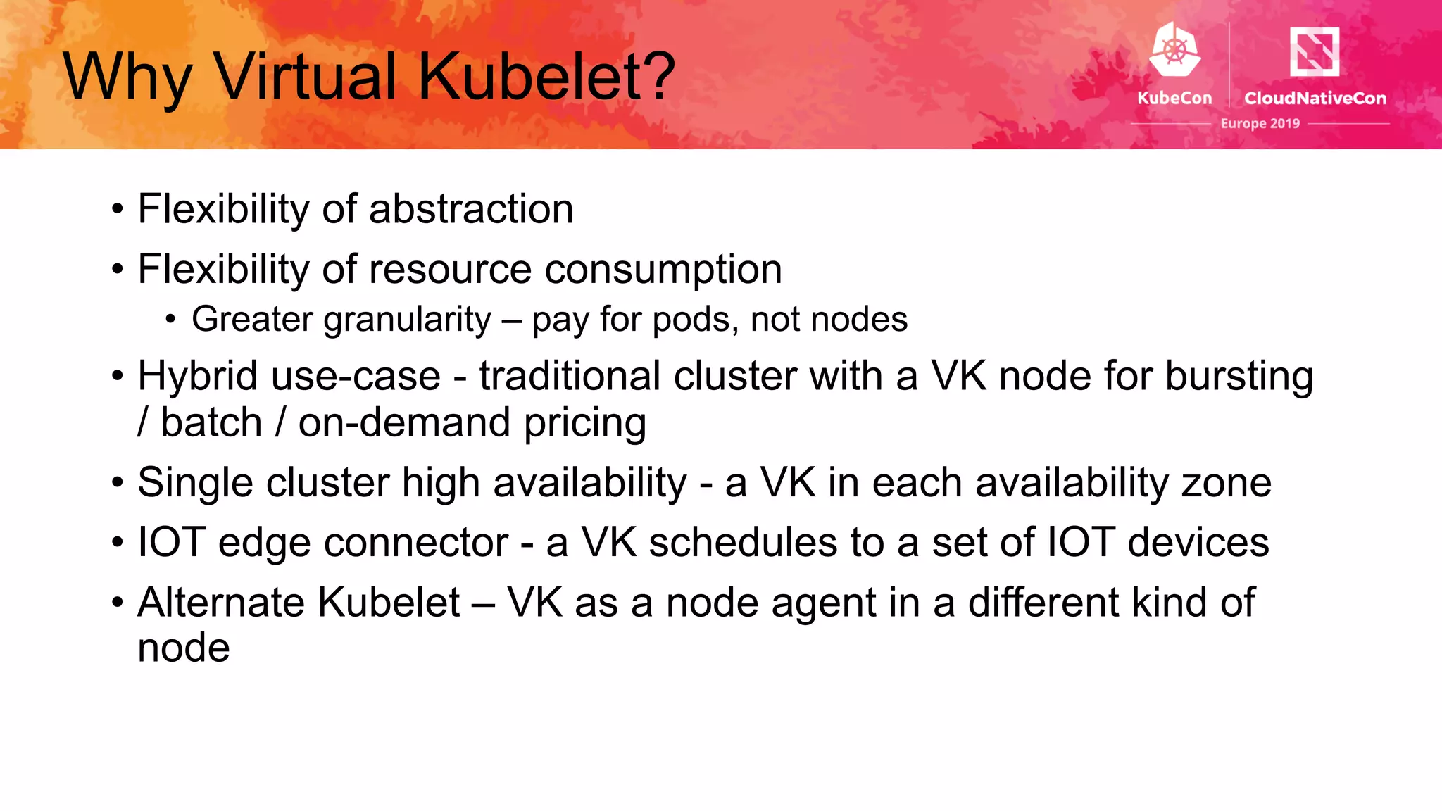 Why Virtual Kubelet?
• Flexibility of abstraction
• Flexibility of resource consumption
• Greater granularity – pay for pods, not nodes
• Hybrid use-case - traditional cluster with a VK node for bursting
/ batch / on-demand pricing
• Single cluster high availability - a VK in each availability zone
• IOT edge connector - a VK schedules to a set of IOT devices
• Alternate Kubelet – VK as a node agent in a different kind of
node
 