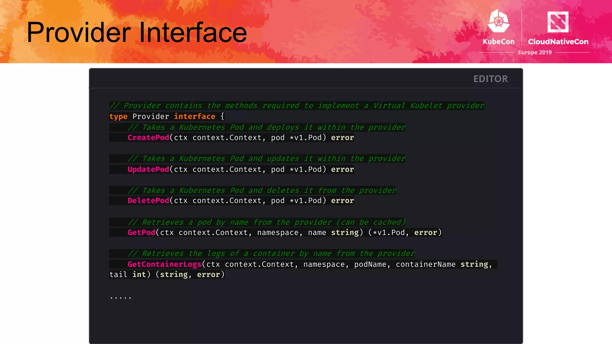 Provider Interface
EDITOR
// Provider contains the methods required to implement a Virtual Kubelet provider
type Provider interface {
// Takes a Kubernetes Pod and deploys it within the provider
CreatePod(ctx context.Context, pod *v1.Pod) error
// Takes a Kubernetes Pod and updates it within the provider
UpdatePod(ctx context.Context, pod *v1.Pod) error
// Takes a Kubernetes Pod and deletes it from the provider
DeletePod(ctx context.Context, pod *v1.Pod) error
// Retrieves a pod by name from the provider (can be cached)
GetPod(ctx context.Context, namespace, name string) (*v1.Pod, error)
// Retrieves the logs of a container by name from the provider
GetContainerLogs(ctx context.Context, namespace, podName, containerName string,
tail int) (string, error)
.....
 