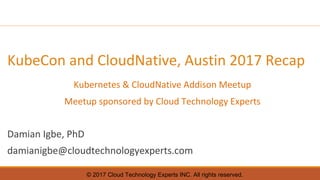 © 2017 Cloud Technology Experts INC. All rights reserved.
KubeCon and CloudNative, Austin 2017 Recap
Kubernetes & CloudNative Addison Meetup
Meetup sponsored by Cloud Technology Experts
Damian Igbe, PhD
damianigbe@cloudtechnologyexperts.com
 