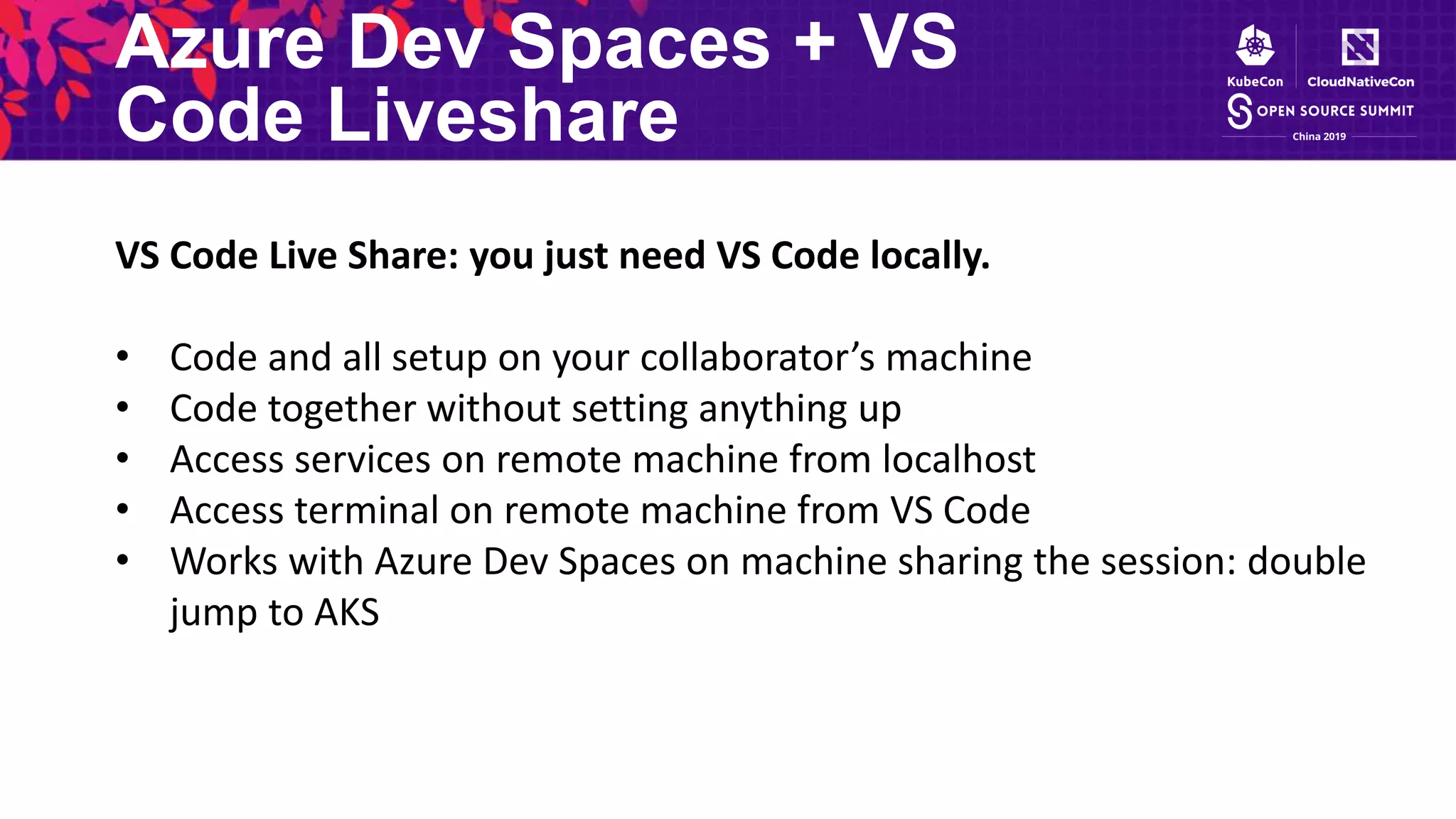 Azure Dev Spaces + VS
Code Liveshare
VS Code Live Share: you just need VS Code locally.
• Code and all setup on your collaborator’s machine
• Code together without setting anything up
• Access services on remote machine from localhost
• Access terminal on remote machine from VS Code
• Works with Azure Dev Spaces on machine sharing the session: double
jump to AKS
 