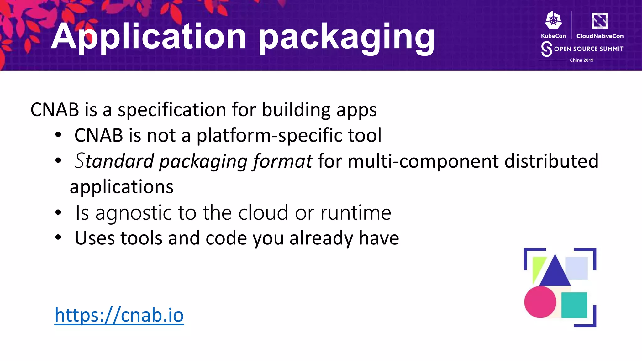 Application packaging
CNAB is a specification for building apps
• CNAB is not a platform-specific tool
• Standard packaging format for multi-component distributed
applications
• Is agnostic to the cloud or runtime
• Uses tools and code you already have
https://cnab.io
 