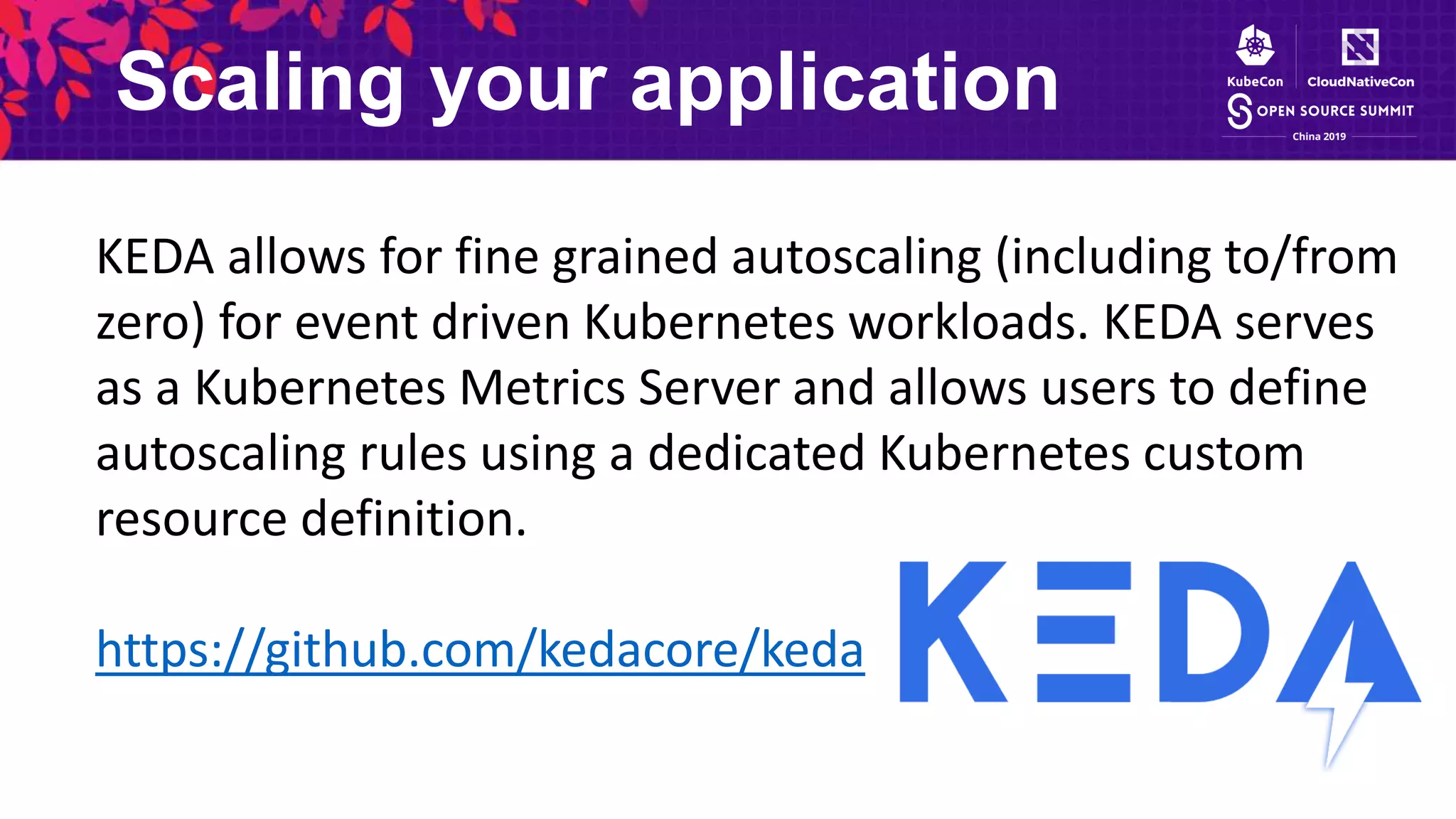 Scaling your application
KEDA allows for fine grained autoscaling (including to/from
zero) for event driven Kubernetes workloads. KEDA serves
as a Kubernetes Metrics Server and allows users to define
autoscaling rules using a dedicated Kubernetes custom
resource definition.
https://github.com/kedacore/keda
 