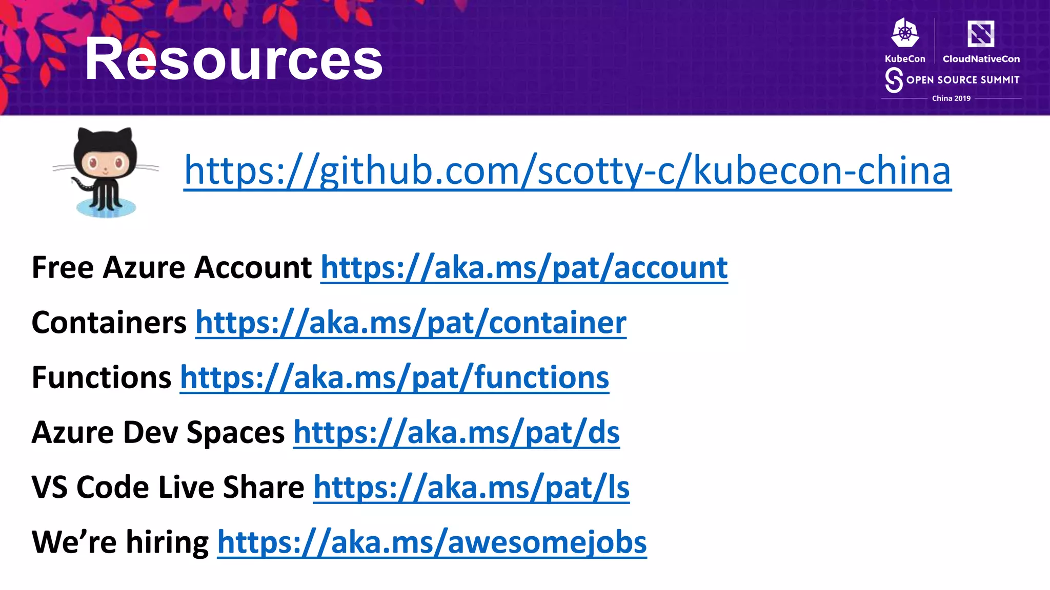 Resources
https://github.com/scotty-c/kubecon-china
Free Azure Account https://aka.ms/pat/account
Containers https://aka.ms/pat/container
Functions https://aka.ms/pat/functions
Azure Dev Spaces https://aka.ms/pat/ds
VS Code Live Share https://aka.ms/pat/ls
We’re hiring https://aka.ms/awesomejobs
 