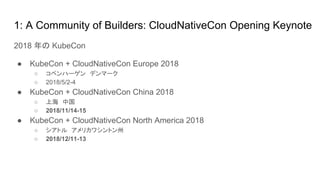 1: A Community of Builders: CloudNativeCon Opening Keynote
2018 年の KubeCon
● KubeCon + CloudNativeCon Europe 2018
○ コペンハーゲン　デンマーク
○ 2018/5/2-4
● KubeCon + CloudNativeCon China 2018
○ 上海　中国
○ 2018/11/14-15
● KubeCon + CloudNativeCon North America 2018
○ シアトル　アメリカワシントン州
○ 2018/12/11-13
 