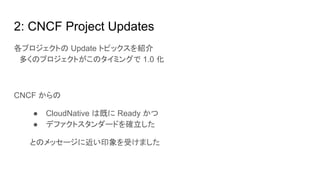 2: CNCF Project Updates
各プロジェクトの Update トピックスを紹介
　多くのプロジェクトがこのタイミングで 1.0 化
CNCF からの
● CloudNative は既に Ready かつ
● デファクトスタンダードを確立した
とのメッセージに近い印象を受けました
 