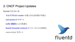 2: CNCF Project Updates
fluentd 1.0 リリース
　　マルチプロセス worker が導入され並列実行可能に
　　sub-second をサポート
　　buffer 最適化により高速化
　　fluentd forwarder protocol v1 リリースにより高速化
　　native tls/ssl サポート
　　
 