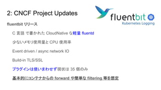 2: CNCF Project Updates
fluentbit リリース
　　C 言語 で書かれた CloudNative な軽量 fluentd
　　少ないメモリ使用量と CPU 使用率
　　Event driven / async network IO
　　Build-in TLS/SSL
　　プラグインは使いまわせず現状は 35 個のみ
　　基本的にコンテナからの forward や簡単な filtering 等を想定
 