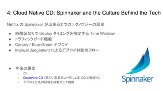4: Cloud Native CD: Spinnaker and the Culture Behind the Tech
Netflix の Spinnaker が出来るまでのテクノロジーの歴史
● 時間区切りで Deploy タイミングを指定する Time Window
● トラフィックガード機能
● Canary / Blue-Green デプロイ
● Manual Judgement によるデプロイ判断のフロー
● 今後の展望
○ CI
○ Declartive CD （恐らく 宣言的コードによる CD の設定化）
○ デプロイ方法の詳細を抽象化して提供
 