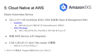 5: Cloud Native at AWS
Elastic Kubernetes Service
● コミュニティへの Contribute を元に EKS を改良（Open & Management K8s）
○ kube2iam
■ IAM role を pod に割り当てる（ServiceAccount / RBAC）
○ AWS CNI plugin
■ VM に NIC をアタッチし Pod NW と VPC NW をマッピング
● 各種 AWS Service との Integration
● 3 AZ にまたがって etcd / k8s master が展開
○ GKE は シングルマスタらしい
（一応コンテナ課金の Fargate の紹介もちらっとしてました）
 