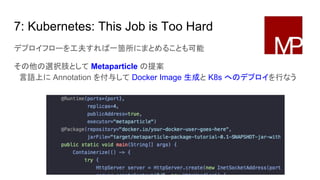 7: Kubernetes: This Job is Too Hard
デプロイフローを工夫すれば一箇所にまとめることも可能
その他の選択肢として Metaparticle の提案
　言語上に Annotation を付与して Docker Image 生成と K8s へのデプロイを行なう
 