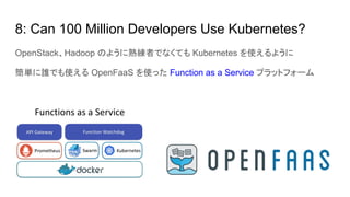 8: Can 100 Million Developers Use Kubernetes?
OpenStack、Hadoop のように熟練者でなくても Kubernetes を使えるように
簡単に誰でも使える OpenFaaS を使った Function as a Service プラットフォーム
 