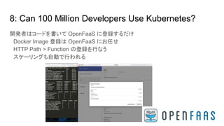 8: Can 100 Million Developers Use Kubernetes?
開発者はコードを書いて OpenFaaS に登録するだけ
　Docker Image 登録は OpenFaaS にお任せ
　HTTP Path > Function の登録を行なう
　スケーリングも自動で行われる
 