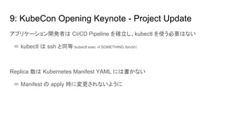 9: KubeCon Opening Keynote - Project Update
アプリケーション開発者は CI/CD Pipeline を確立し、kubectl を使う必要はない
　＝ kubectl は ssh と同等（kubectl exec -it SOMETHING /bin/sh）
Replica 数は Kubernetes Manifest YAML には書かない
　＝ Manifest の apply 時に変更されないように
 