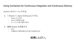 Using Containers for Continuous Integration and Continuous Delivery
Jenkins のスケーリング手法
● 1 Master に Agent を沢山ぶら下げる
○ Master が SPOF
○ Agent の管理が必要
○ エージェント数に限界がある
● 複数 Master を用意する
○ SSO
○ 共通設定や管理の集中化を考える必要がある
結構しんどい。
 