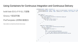 Using Containers for Continuous Integration and Continuous Delivery
podTemplate(label: 'mypod') {
node('mypod') {
sh 'Hello world!'
}
}
build task をコンテナとして起動
Groovy で記述可能
PodTemplate と同等の表現力
https://github.com/jenkinsci/kubernetes-plugin
 