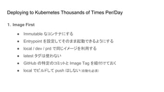Deploying to Kubernetes Thousands of Times Per/Day
１．Image First
● Immutable なコンテナにする
● Entrypoint を設定してそのまま起動できるようにする
● local / dev / prd で同じイメージを利用する
● latest タグは使わない
● GitHub の特定のコミットと Image Tag を紐付けておく
● local でビルドして push はしない（自動化必須）
 