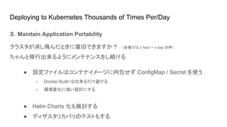 Deploying to Kubernetes Thousands of Times Per/Day
３．Maintain Application Portability
クラスタが消し飛んだときに復旧できますか？　（会場では x hour ~ x day の声）
ちゃんと移行出来るようにメンテナンスをし続ける
● 設定ファイルはコンテナイメージに内包せず ConfigMap / Secret を使う
○ Docker Build は出来るだけ避ける
○ 環境変化に強い設計にする
● Helm Charts 化も検討する
● ディザスタリカバリのテストもする
 