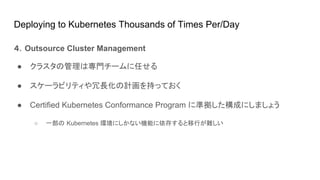 Deploying to Kubernetes Thousands of Times Per/Day
４．Outsource Cluster Management
● クラスタの管理は専門チームに任せる
● スケーラビリティや冗長化の計画を持っておく
● Certified Kubernetes Conformance Program に準拠した構成にしましょう
○ 一部の Kubernetes 環境にしかない機能に依存すると移行が難しい
 