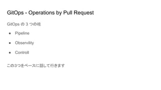 GitOps - Operations by Pull Request
GitOps の 3 つの柱
● Pipeline
● Observility
● Controll
この３つをベースに話して行きます
 