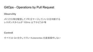 GitOps - Operations by Pull Request
Observility
メトリクス等を駆使して PR をマージしていいかを判断する
レスポンスタイムが 100ms 以下かどうか等
Controll
すべては Git を介して行い Kuberentes を直接操作しない
 