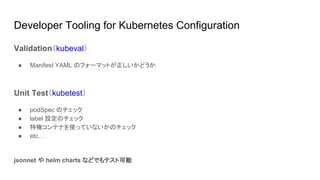 Developer Tooling for Kubernetes Configuration
Validation（kubeval）
● Manifest YAML のフォーマットが正しいかどうか
Unit Test（kubetest）
● podSpec のチェック
● label 設定のチェック
● 特権コンテナを使っていないかのチェック
● etc…
jsonnet や helm charts などでもテスト可能
 