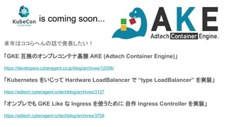 is coming soon...
来年はココらへんの話で発表したい！
「GKE 互換のオンプレコンテナ基盤 AKE (Adtech Container Engine)」
https://developers.cyberagent.co.jp/blog/archives/12058/
「Kubernetes をいじって Hardware LoadBalancer で “type LoadBalancer” を実装」
https://adtech.cyberagent.io/techblog/archives/3127
「オンプレでも GKE Like な Ingress を使うために 自作 Ingress Controller を実装」
https://adtech.cyberagent.io/techblog/archives/3758
 