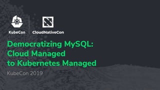 Democratizing MySQL:
Cloud Managed
to Kubernetes Managed
KubeCon 2019
 